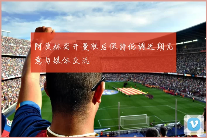阿莫林离开曼联后保持低调近期无意与媒体交流