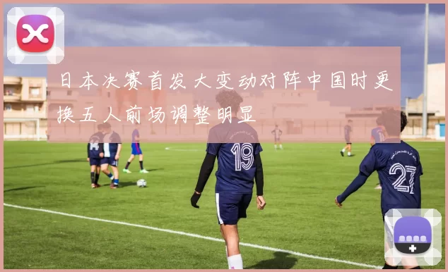 日本决赛首发大变动对阵中国时更换五人前场调整明显