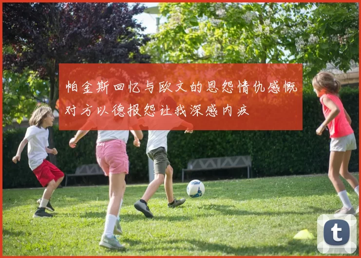 帕金斯回忆与欧文的恩怨情仇感慨对方以德报怨让我深感内疚