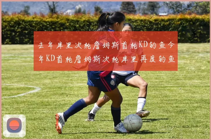 去年库里次轮詹姆斯首轮KD钓鱼今年KD首轮詹姆斯次轮库里再度钓鱼的奇妙对比