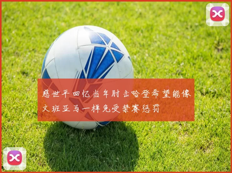 慈世平回忆当年肘击哈登希望能像文班亚马一样免受禁赛惩罚