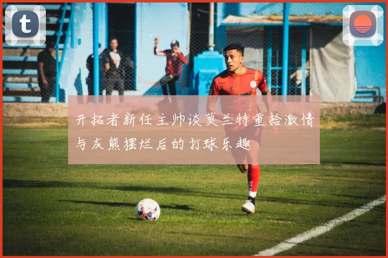开拓者新任主帅谈莫兰特重拾激情与灰熊摆烂后的打球乐趣