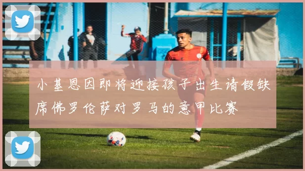 小基恩因即将迎接孩子出生请假缺席佛罗伦萨对罗马的意甲比赛