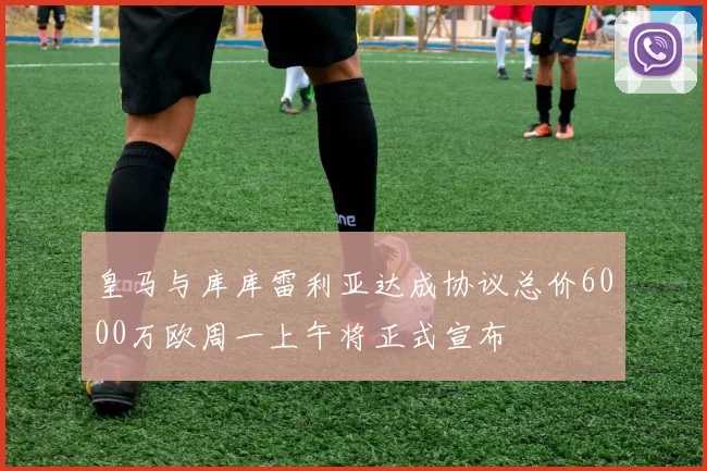 皇马与库库雷利亚达成协议总价6000万欧周一上午将正式宣布