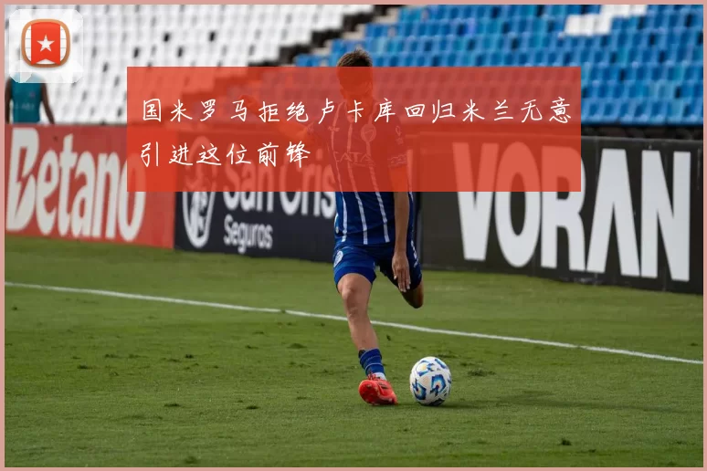 国米罗马拒绝卢卡库回归米兰无意引进这位前锋