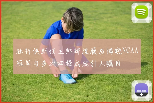 独行侠新任主帅辉煌履历揭晓NCAA冠军与多次四强成就引人瞩目