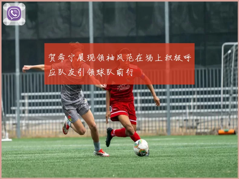 贺希宁展现领袖风范在场上积极呼应队友引领球队前行