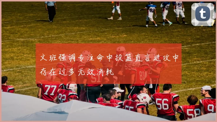 文班强调专注命中投篮直言进攻中存在过多无效消耗