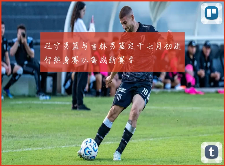 辽宁男篮与吉林男篮定于七月初进行热身赛以备战新赛季