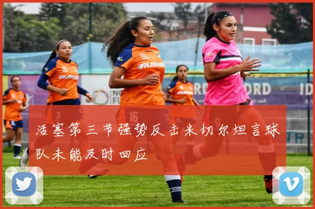 活塞第三节强势反击米切尔坦言球队未能及时回应