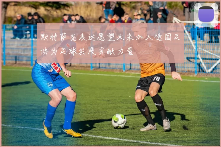 默特萨克表达愿望未来加入德国足协为足球发展贡献力量