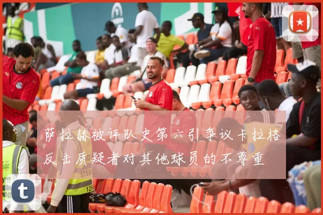 萨拉赫被评队史第六引争议卡拉格反击质疑者对其他球员的不尊重