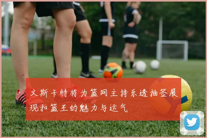 文斯卡特将为篮网主持乐透抽签展现扣篮王的魅力与运气