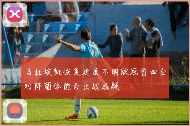 马杜埃凯恢复进度不明欧冠首回合对阵葡体能否出战成疑