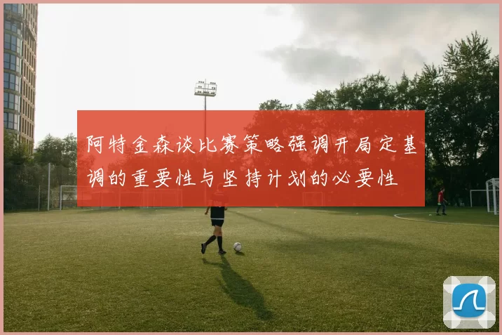 阿特金森谈比赛策略强调开局定基调的重要性与坚持计划的必要性