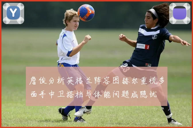 詹俊分析英格兰阵容图赫尔重视多面手中卫搭档与体能问题成隐忧